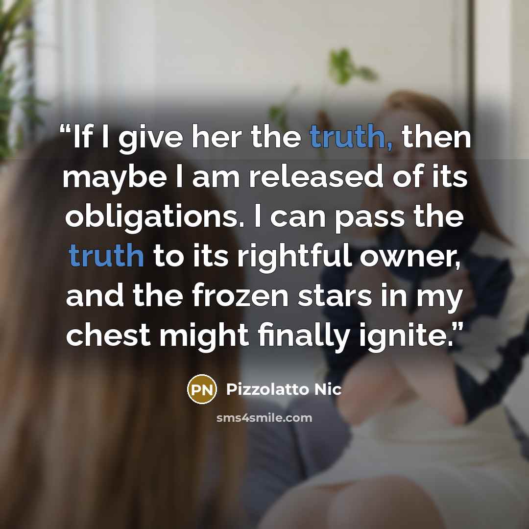 “If I give her the truth, then maybe I am released of its obligations. I can pass the truth to its rightful owner, and the frozen stars in my chest might finally ignite.” quote by Pizzolatto Nic