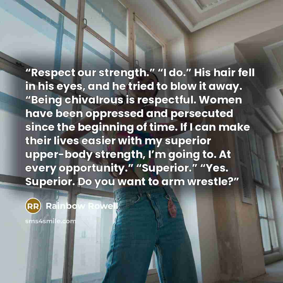 “Respect our strength.” “I do.” His hair fell in his eyes, and he tried to blow it away. “Being chivalrous is respectful. Women have been oppressed and persecuted since the beginning of time. If I can make their lives easier with my superior upper-body strength, I’m going to. At every opportunity.”…” quote by Rainbow Rowell