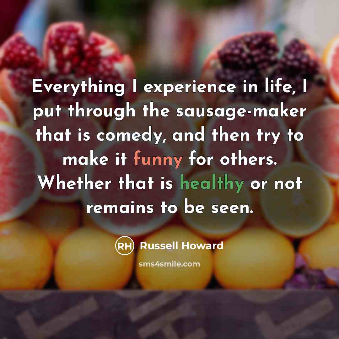 “Everything I experience in life, I put through the sausage-maker that is comedy, and then try to make it funny for others. Whether that is healthy or not remains to be seen.” quote by Russell Howard