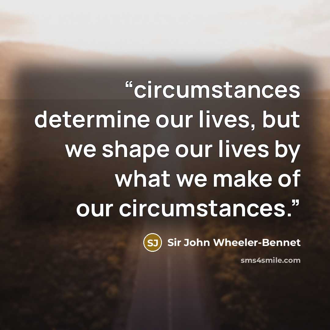 “circumstances determine our lives, but we shape our lives by what we make of our circumstances.” quote by Sir John Wheeler-Bennet