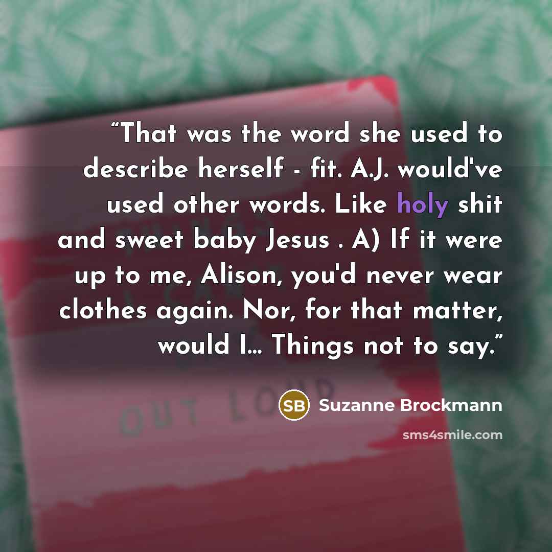 “That was the word she used to describe herself - fit. A.J. would've used other words. Like holy shit and sweet baby Jesus . A) If it were up to me, Alison, you'd never wear clothes again. Nor, for that matter, would I… Things not to say.” quote by Suzanne Brockmann