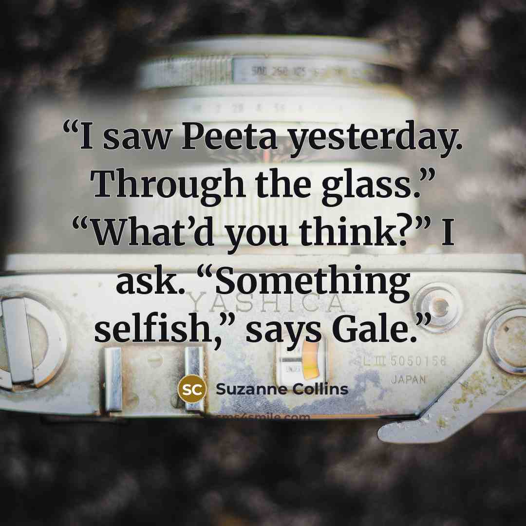 “I saw Peeta yesterday. Through the glass.” “What’d you think?” I ask. “Something selfish,” says Gale.” quote by Suzanne Collins