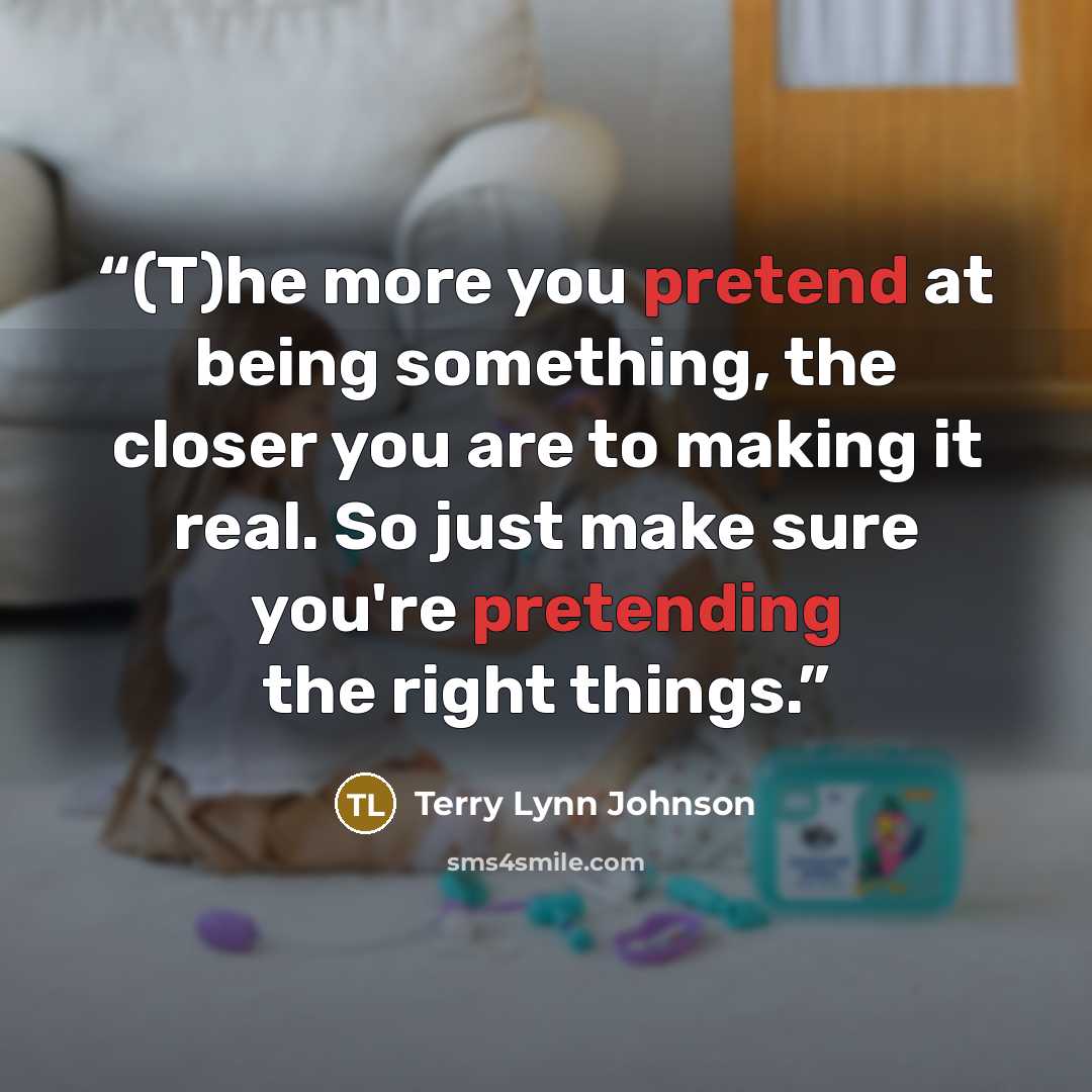 “(T)he more you pretend at being something, the closer you are to making it real. So just make sure you're pretending the right things.” quote by Terry Lynn Johnson