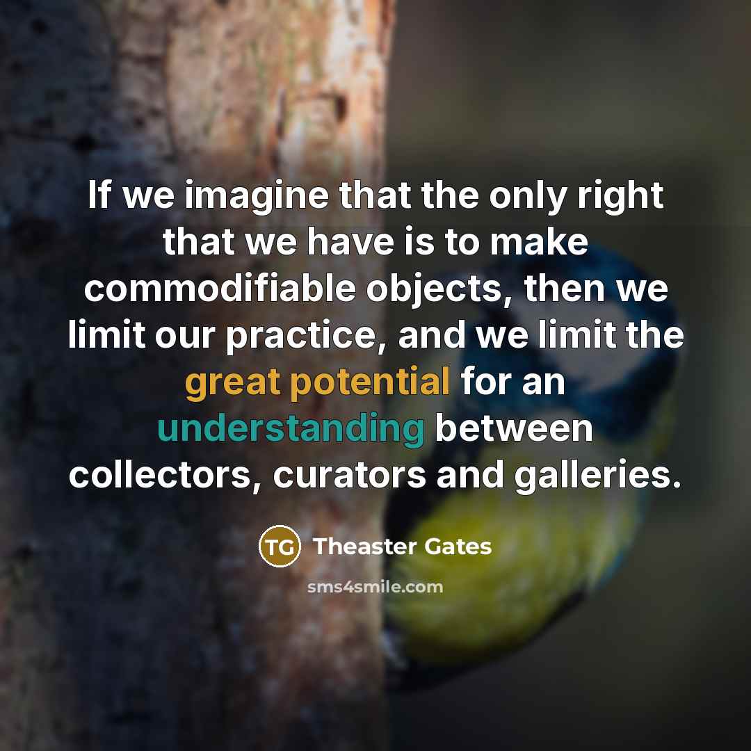 “If we imagine that the only right that we have is to make commodifiable objects, then we limit our practice, and we limit the great potential for an understanding between collectors, curators and galleries.” quote by Theaster Gates