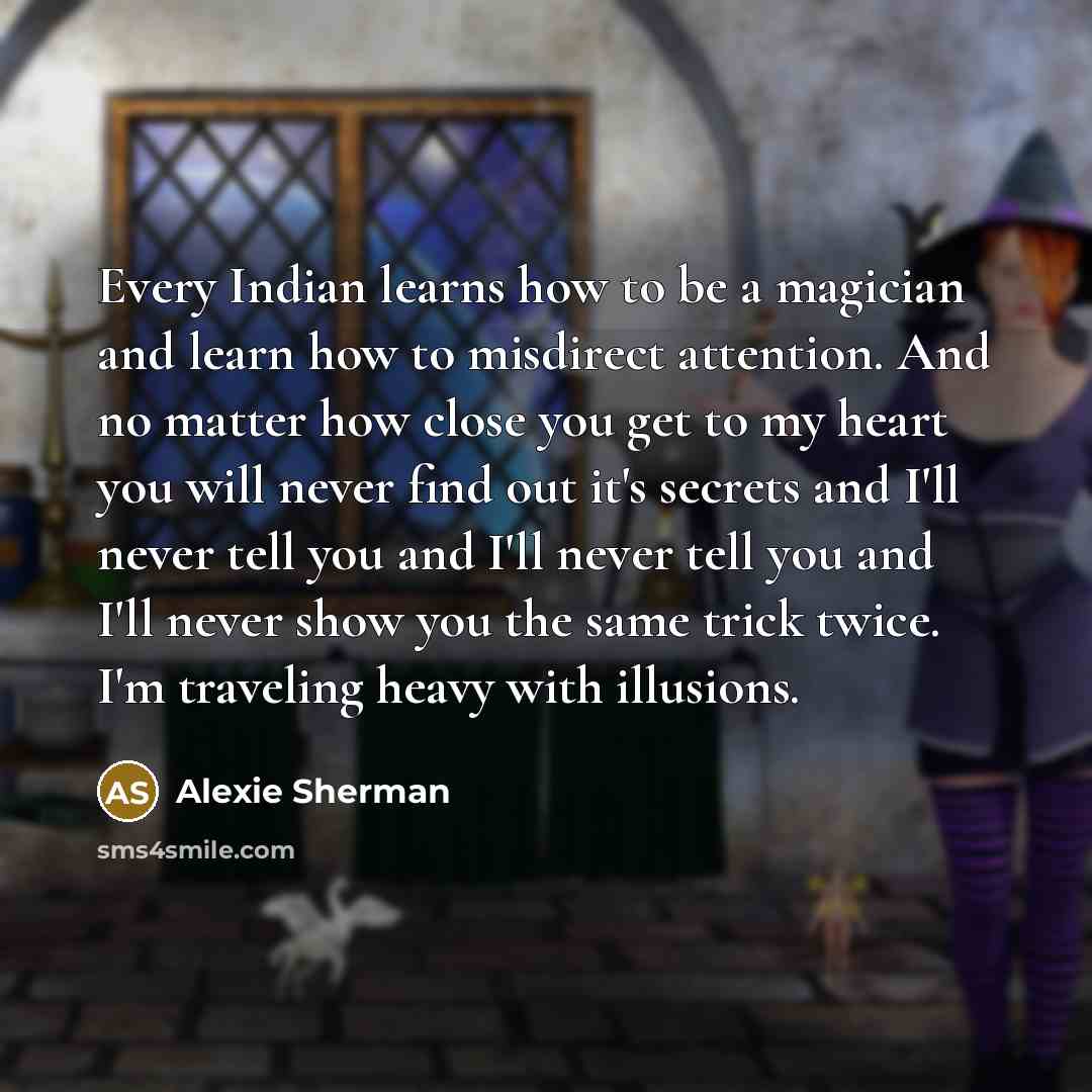 “Every Indian learns how to be a magician and learn how to misdirect attention. And no matter how close you get to my heart you will never find out it's secrets and I'll never tell you and I'll never tell you and I'll never show you the same trick twice. I'm traveling heavy with illusions.” quote by Alexie Sherman