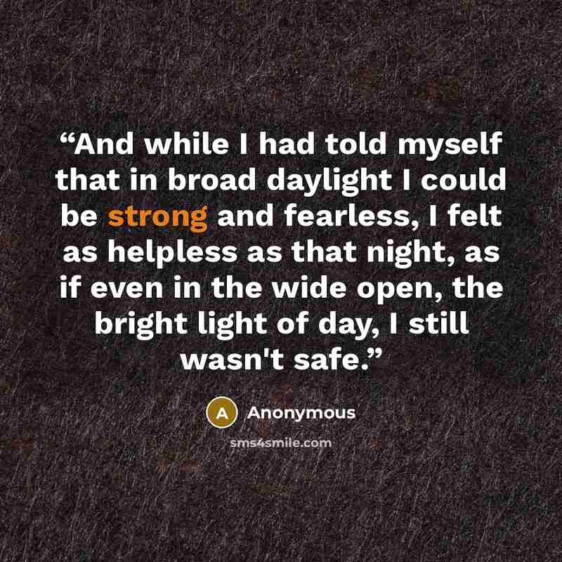 “And while I had told myself that in broad daylight I could be strong and fearless, I felt as helpless as that night, as if even in the wide open, the bright light of day, I still wasn't safe.” quote by Anonymous