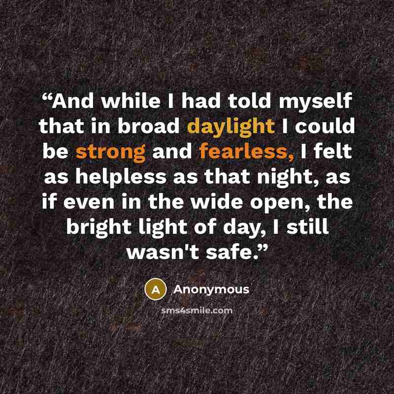 “And while I had told myself that in broad daylight I could be strong and fearless, I felt as helpless as that night, as if even in the wide open, the bright light of day, I still wasn't safe.” quote by Anonymous
