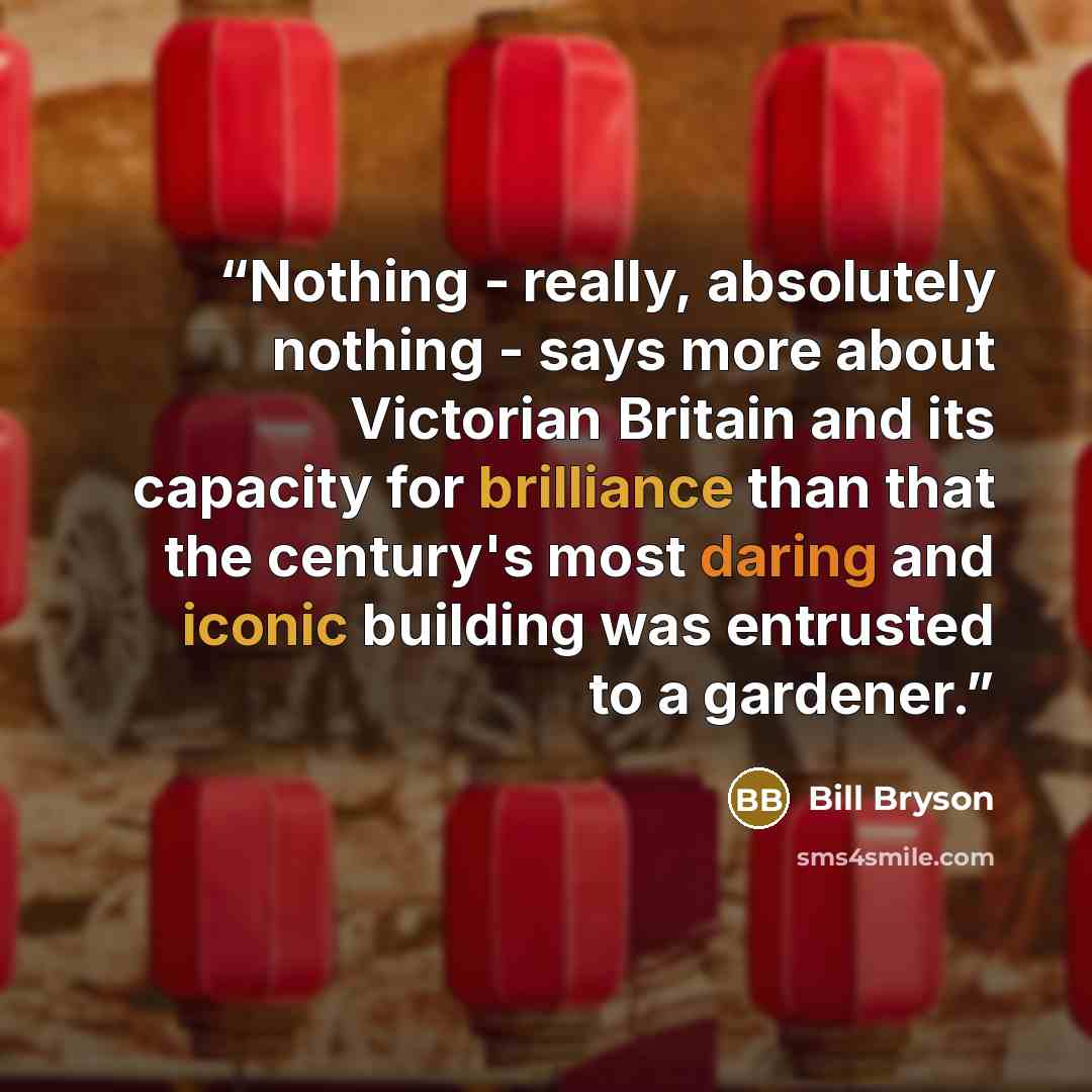 “Nothing - really, absolutely nothing - says more about Victorian Britain and its capacity for brilliance than that the century's most daring and iconic building was entrusted to a gardener.” quote by Bill Bryson