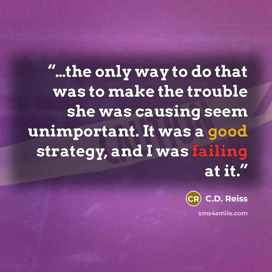 “…the only way to do that was to make the trouble she was causing seem unimportant. It was a good strategy, and I was failing at it.” quote by C.D. Reiss