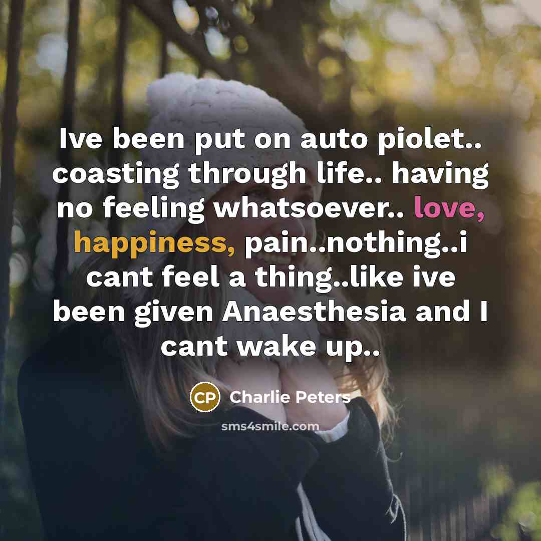 “Ive been put on auto piolet.. coasting through life.. having no feeling whatsoever.. love, happiness, pain..nothing..i cant feel a thing..like ive been given Anaesthesia and I cant wake up..” quote by Charlie Peters