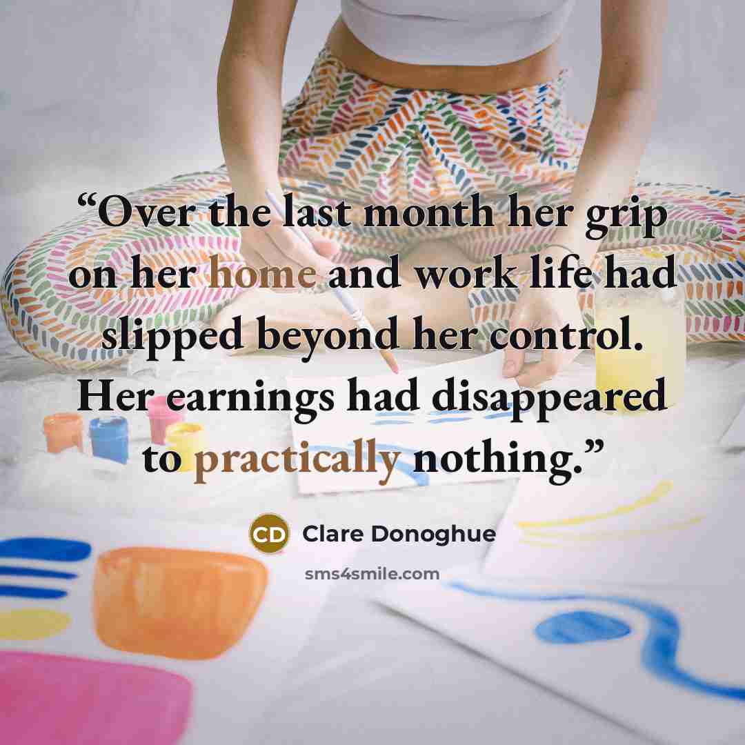 “Over the last month her grip on her home and work life had slipped beyond her control. Her earnings had disappeared to practically nothing.” quote by Clare Donoghue