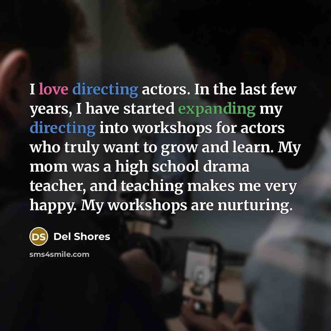 “I love directing actors. In the last few years, I have started expanding my directing into workshops for actors who truly want to grow and learn. My mom was a high school drama teacher, and teaching makes me very happy. My workshops are nurturing.” quote by Del Shores