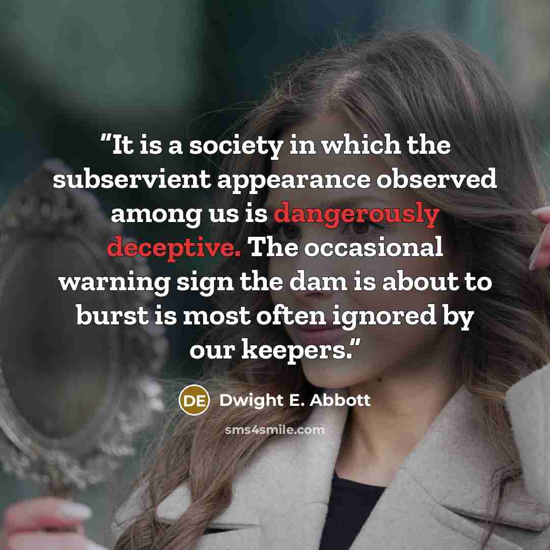“It is a society in which the subservient appearance observed among us is dangerously deceptive. The occasional warning sign the dam is about to burst is most often ignored by our keepers.” quote by Dwight E. Abbott