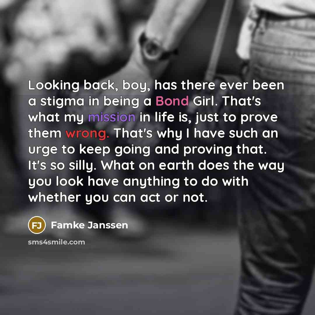“Looking back, boy, has there ever been a stigma in being a Bond Girl. That's what my mission in life is, just to prove them wrong. That's why I have such an urge to keep going and proving that. It's so silly. What on earth does the way you look have anything to do with whether you can act or not.” quote by Famke Janssen