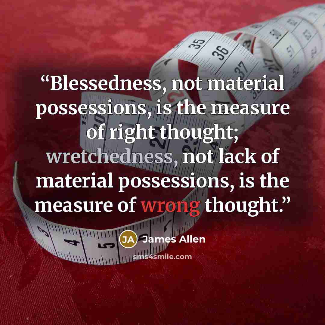 “Blessedness, not material possessions, is the measure of right thought; wretchedness, not lack of material possessions, is the measure of wrong thought.” quote by James Allen