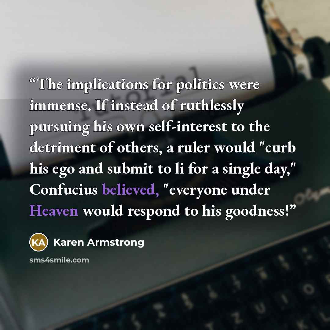 “The implications for politics were immense. If instead of ruthlessly pursuing his own self-interest to the detriment of others, a ruler would "curb his ego and submit to li for a single day," Confucius believed, "everyone under Heaven would respond to his goodness!” quote by Karen Armstrong