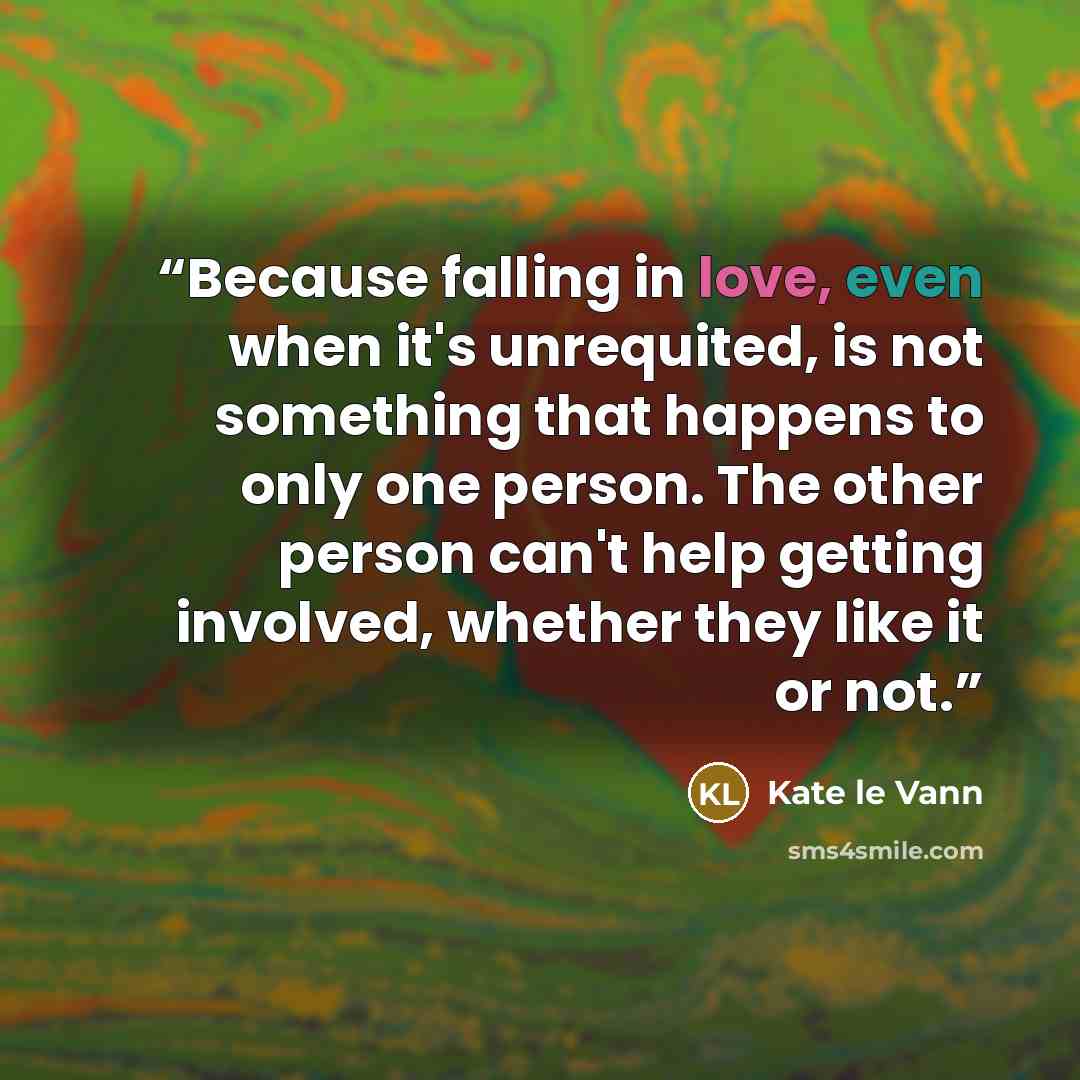 “Because falling in love, even when it's unrequited, is not something that happens to only one person. The other person can't help getting involved, whether they like it or not.” quote by Kate Le Vann
