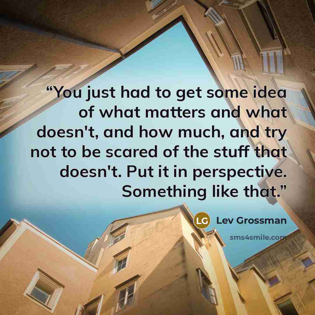 “You just had to get some idea of what matters and what doesn't, and how much, and try not to be scared of the stuff that doesn't. Put it in perspective. Something like that.” quote by Lev Grossman