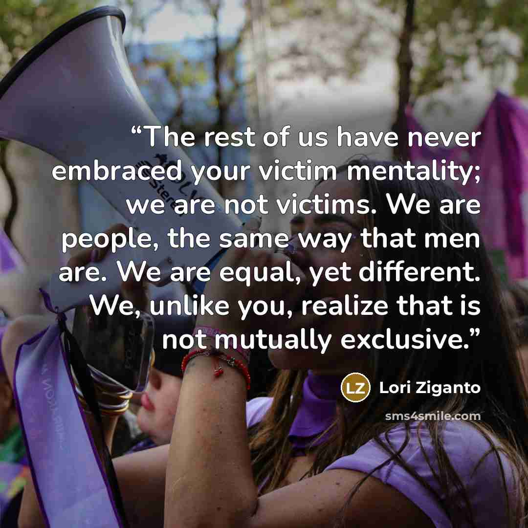 “The rest of us have never embraced your victim mentality; we are not victims. We are people, the same way that men are. We are equal, yet different. We, unlike you, realize that is not mutually exclusive.” quote by Lori Ziganto