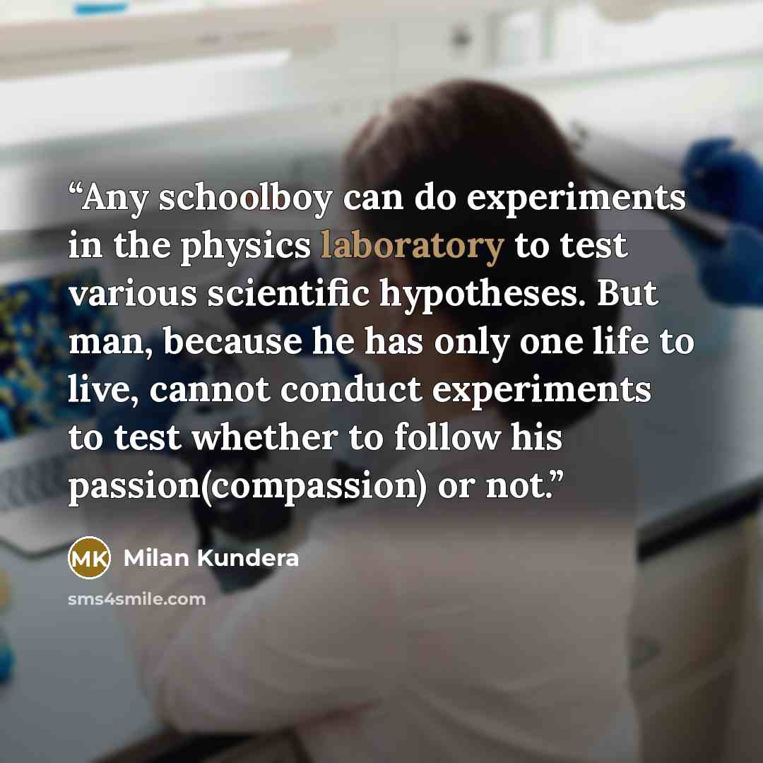 “Any schoolboy can do experiments in the physics laboratory to test various scientific hypotheses. But man, because he has only one life to live, cannot conduct experiments to test whether to follow his passion(compassion) or not.” quote by Milan Kundera