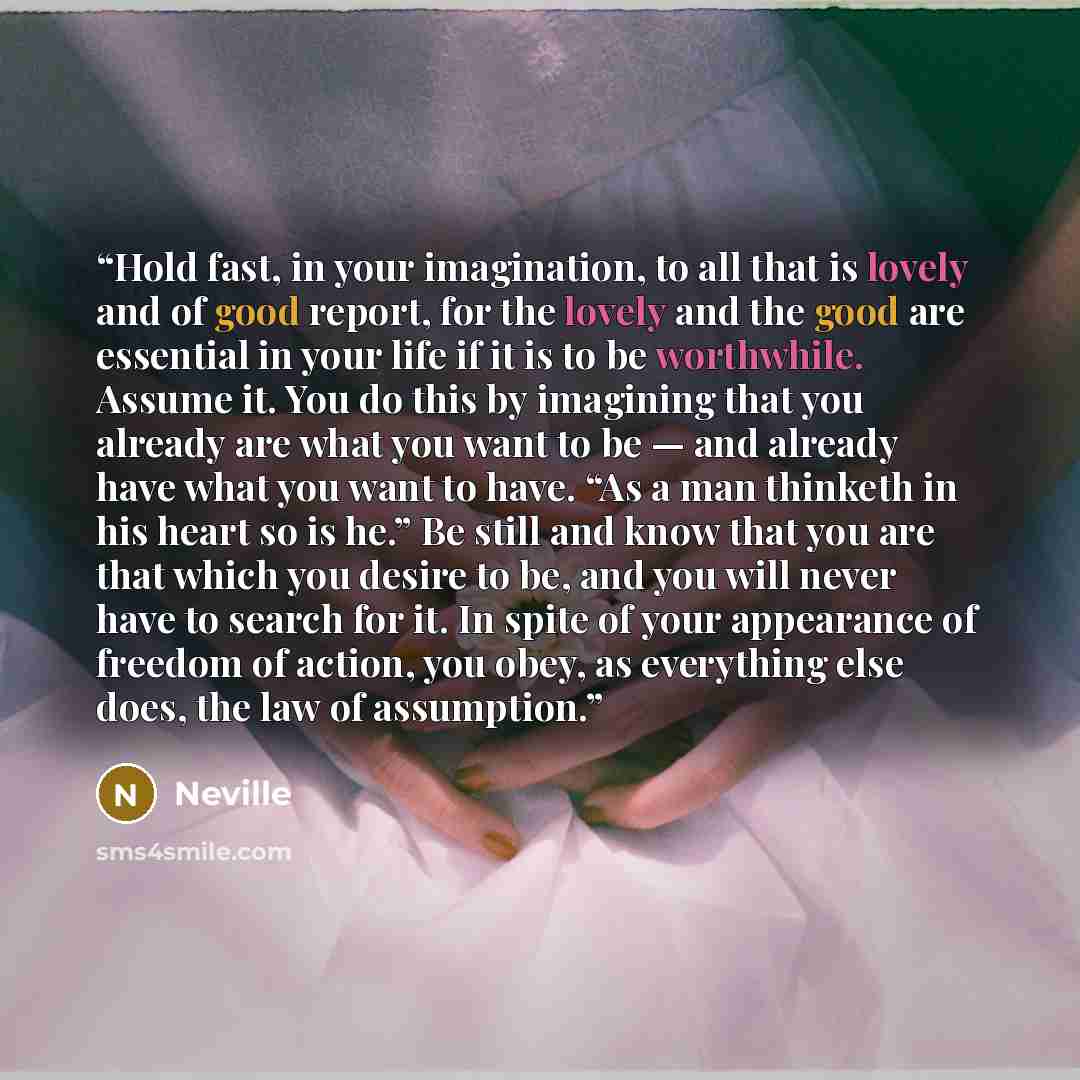 “Hold fast, in your imagination, to all that is lovely and of good report, for the lovely and the good are essential in your life if it is to be worthwhile. Assume it. You do this by imagining that you already are what you want to be — and already have what you want to have. “As a man thinketh in…” quote by Neville