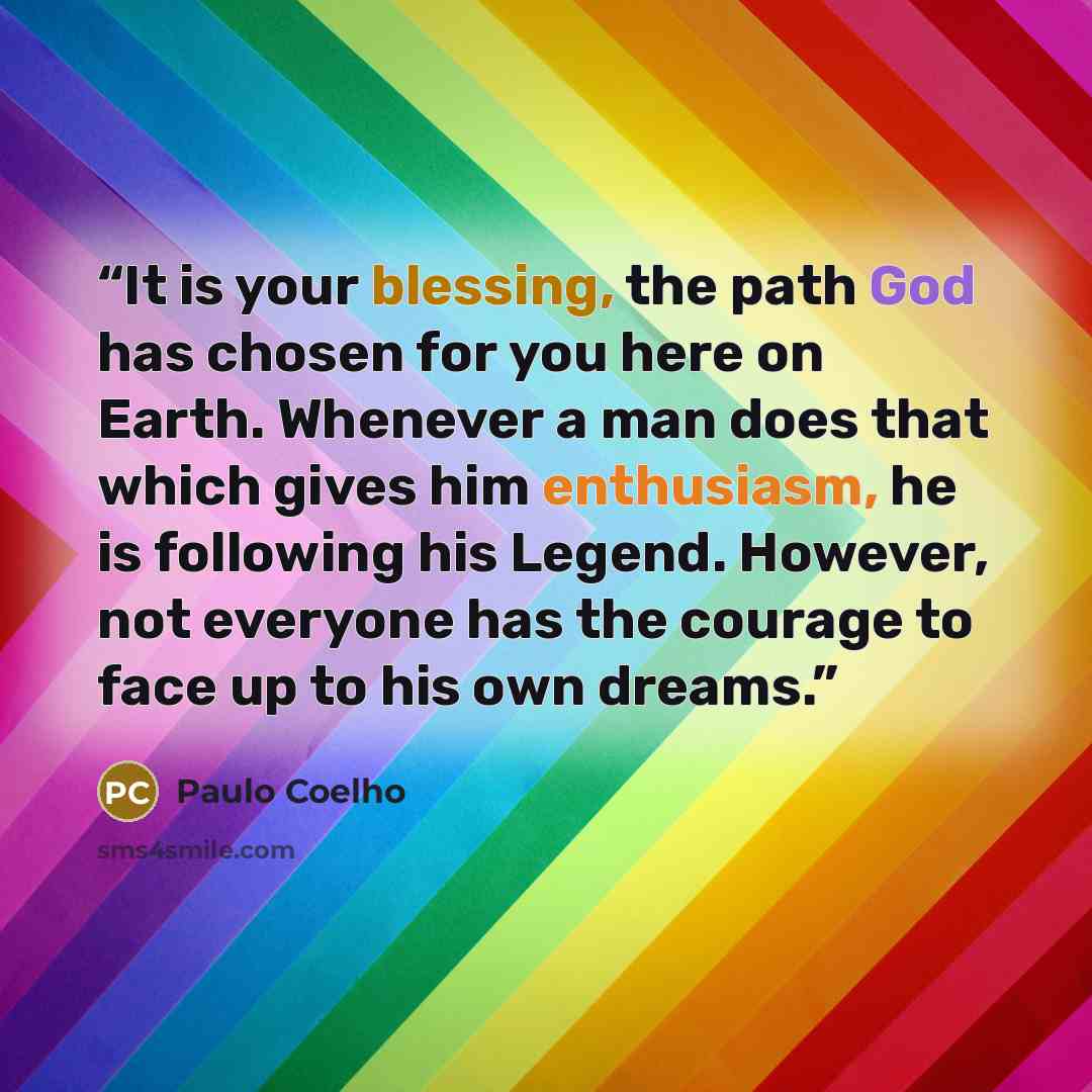 “It is your blessing, the path God has chosen for you here on Earth. Whenever a man does that which gives him enthusiasm, he is following his Legend. However, not everyone has the courage to face up to his own dreams.” quote by Paulo Coelho