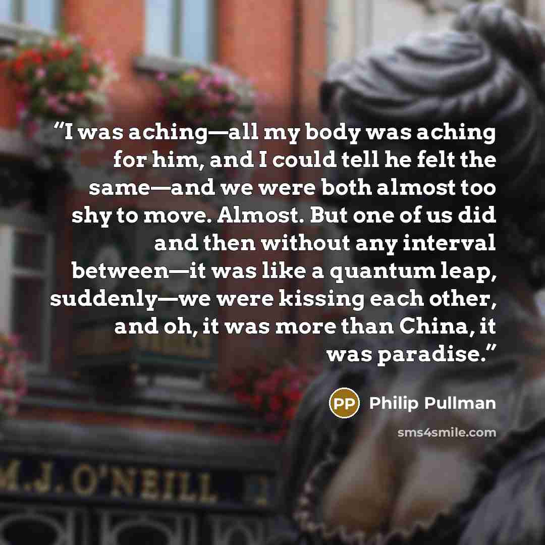 “I was aching—all my body was aching for him, and I could tell he felt the same—and we were both almost too shy to move. Almost. But one of us did and then without any interval between—it was like a quantum leap, suddenly—we were kissing each other, and oh, it was more than China, it was paradise.” quote by Philip Pullman