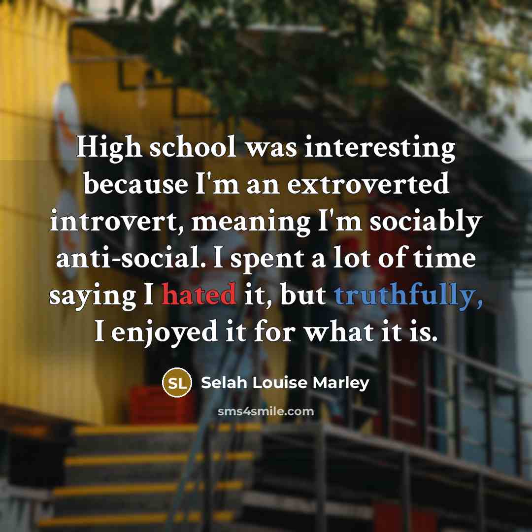 “High school was interesting because I'm an extroverted introvert, meaning I'm sociably anti-social. I spent a lot of time saying I hated it, but truthfully, I enjoyed it for what it is.” quote by Selah Louise Marley