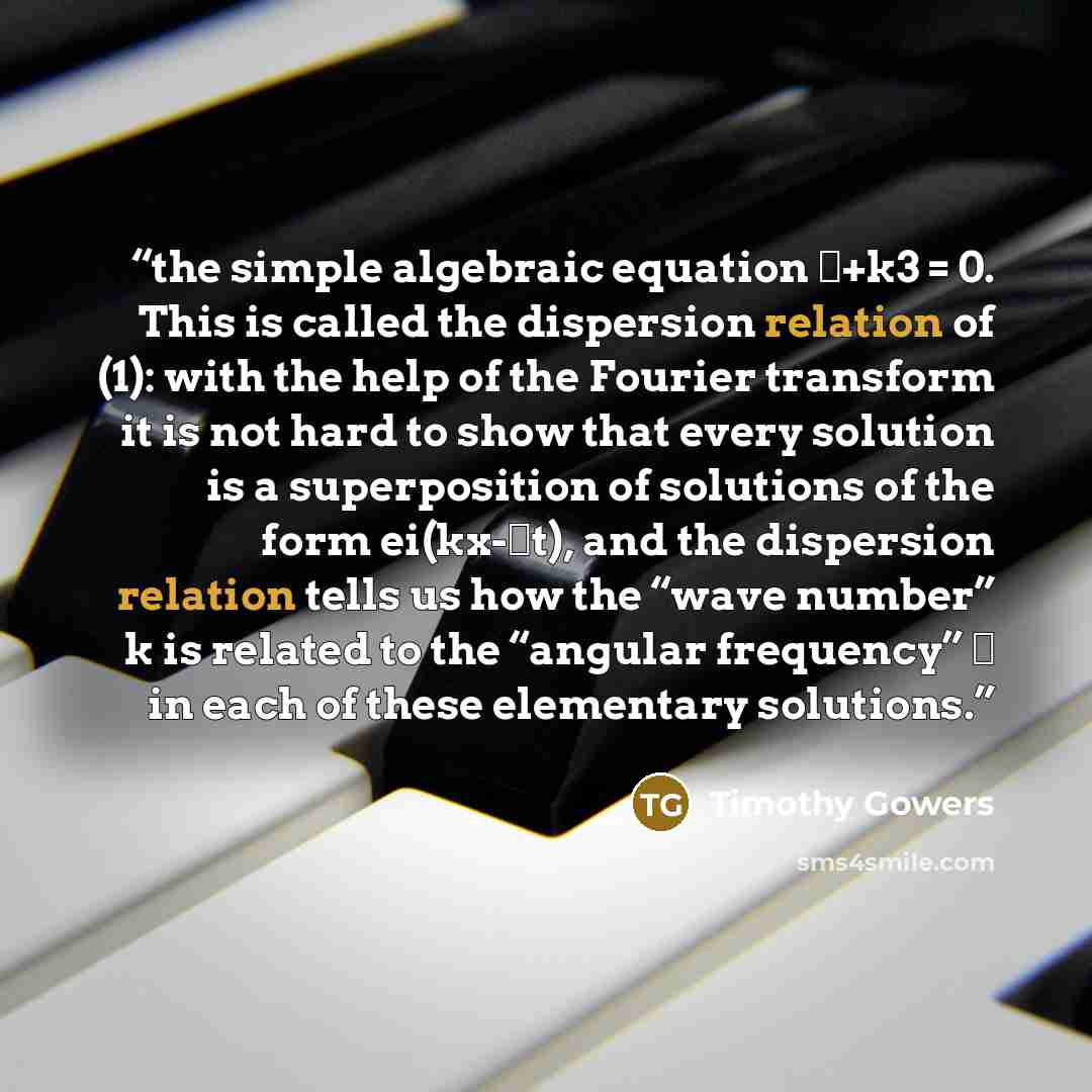 “the simple algebraic equation ω+k3 = 0. This is called the dispersion relation of (1): with the help of the Fourier transform it is not hard to show that every solution is a superposition of solutions of the form ei(kx-ωt), and the dispersion relation tells us how the “wave number” k is related to…” quote by Timothy Gowers