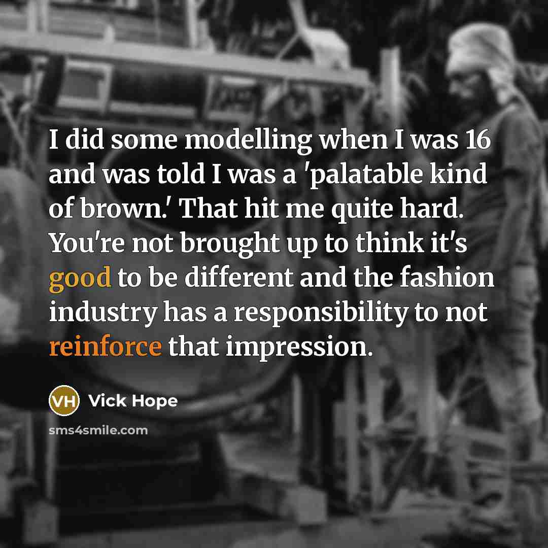 “I did some modelling when I was 16 and was told I was a 'palatable kind of brown.' That hit me quite hard. You're not brought up to think it's good to be different and the fashion industry has a responsibility to not reinforce that impression.” quote by Vick Hope