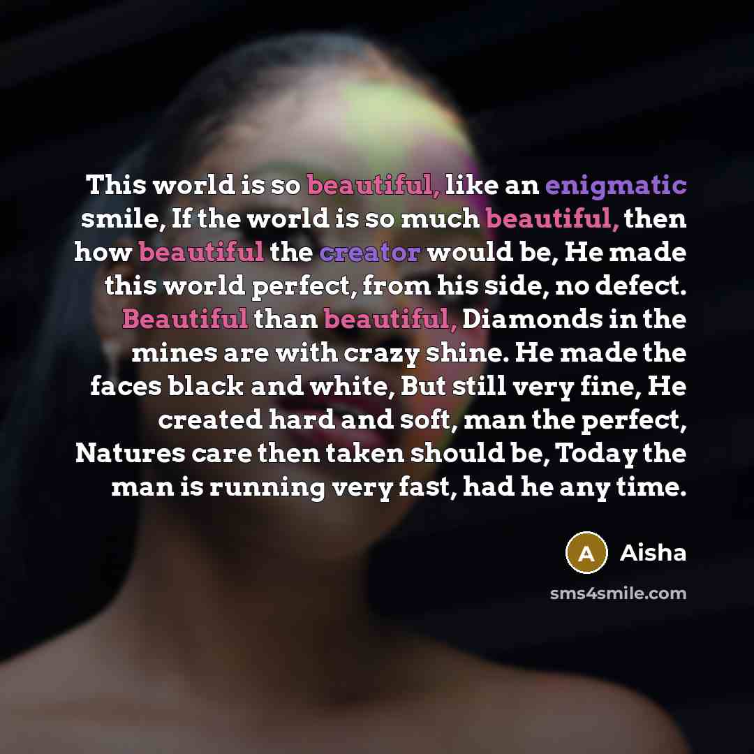“This world is so beautiful, like an enigmatic smile, If the world is so much beautiful, then how beautiful the creator would be, He made this world perfect, from his side, no defect. Beautiful than beautiful, Diamonds in the mines are with crazy shine. He made the faces black and white, But still…” quote by Aisha
