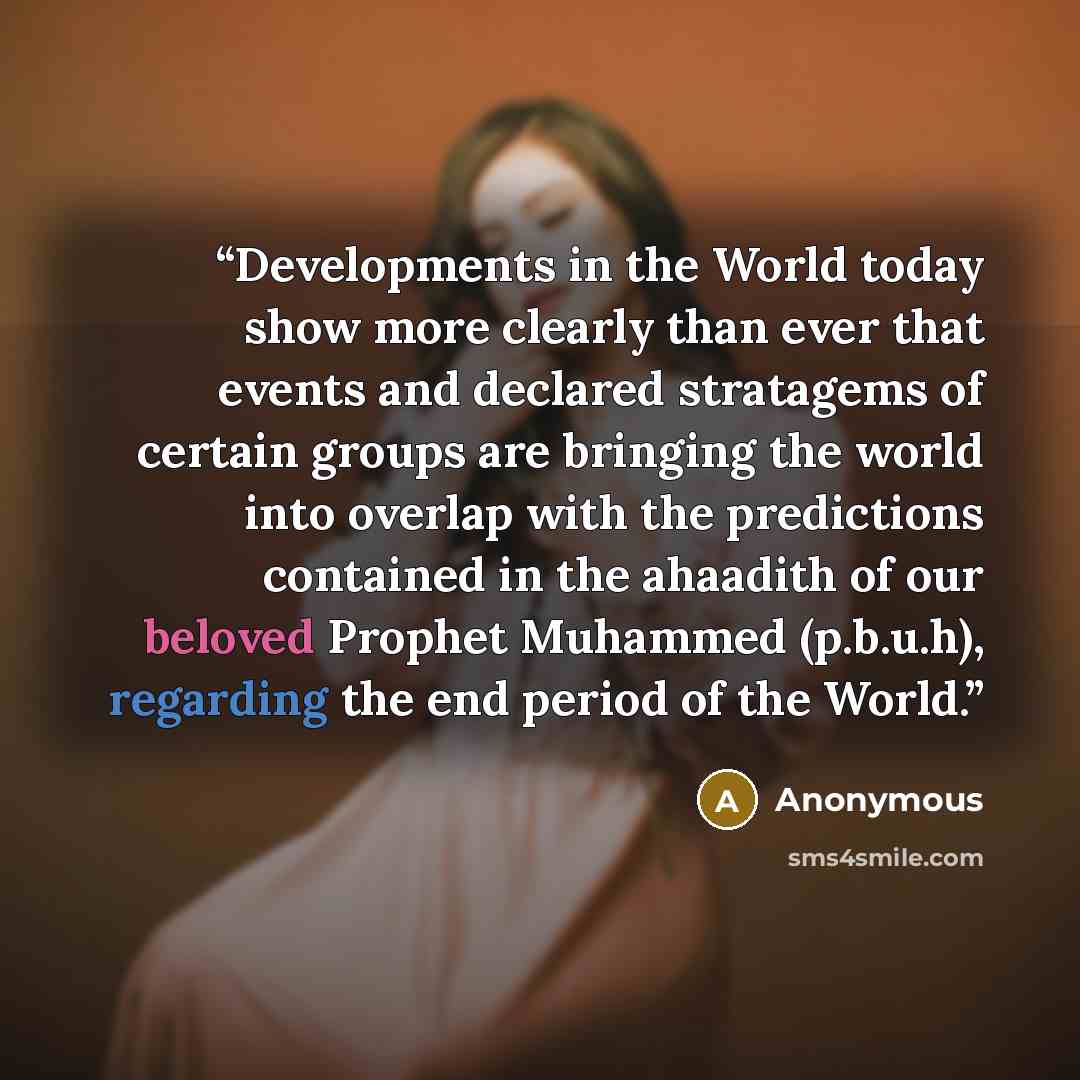 “Developments in the World today show more clearly than ever that events and declared stratagems of certain groups are bringing the world into overlap with the predictions contained in the ahaadith of our beloved Prophet Muhammed (p.b.u.h), regarding the end period of the World.” quote by Anonymous