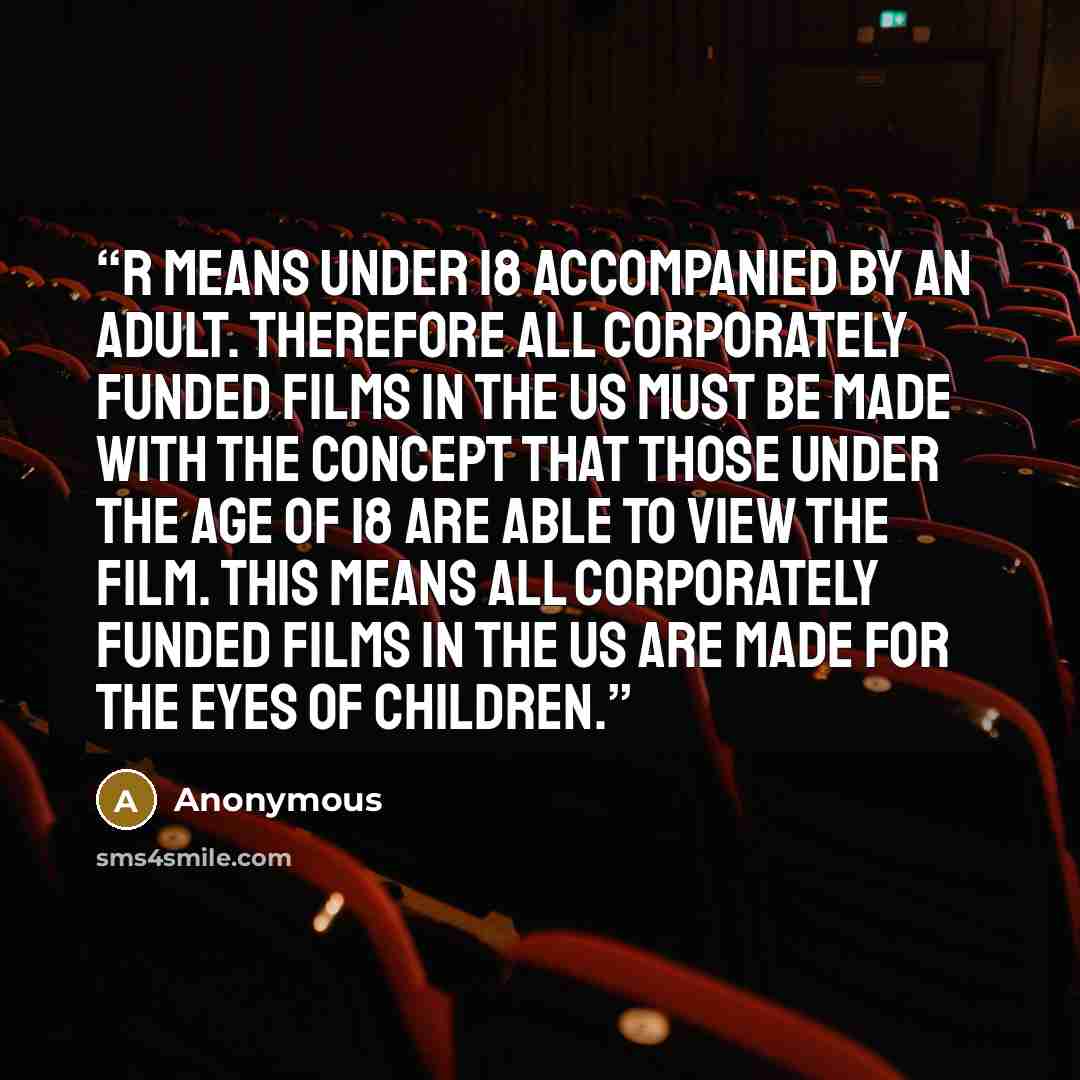 “R means under 18 accompanied by an adult. Therefore all corporately funded films in the US must be made with the concept that those under the age of 18 are able to view the film. This means all corporately funded films in the US are made for the eyes of children.” quote by Anonymous