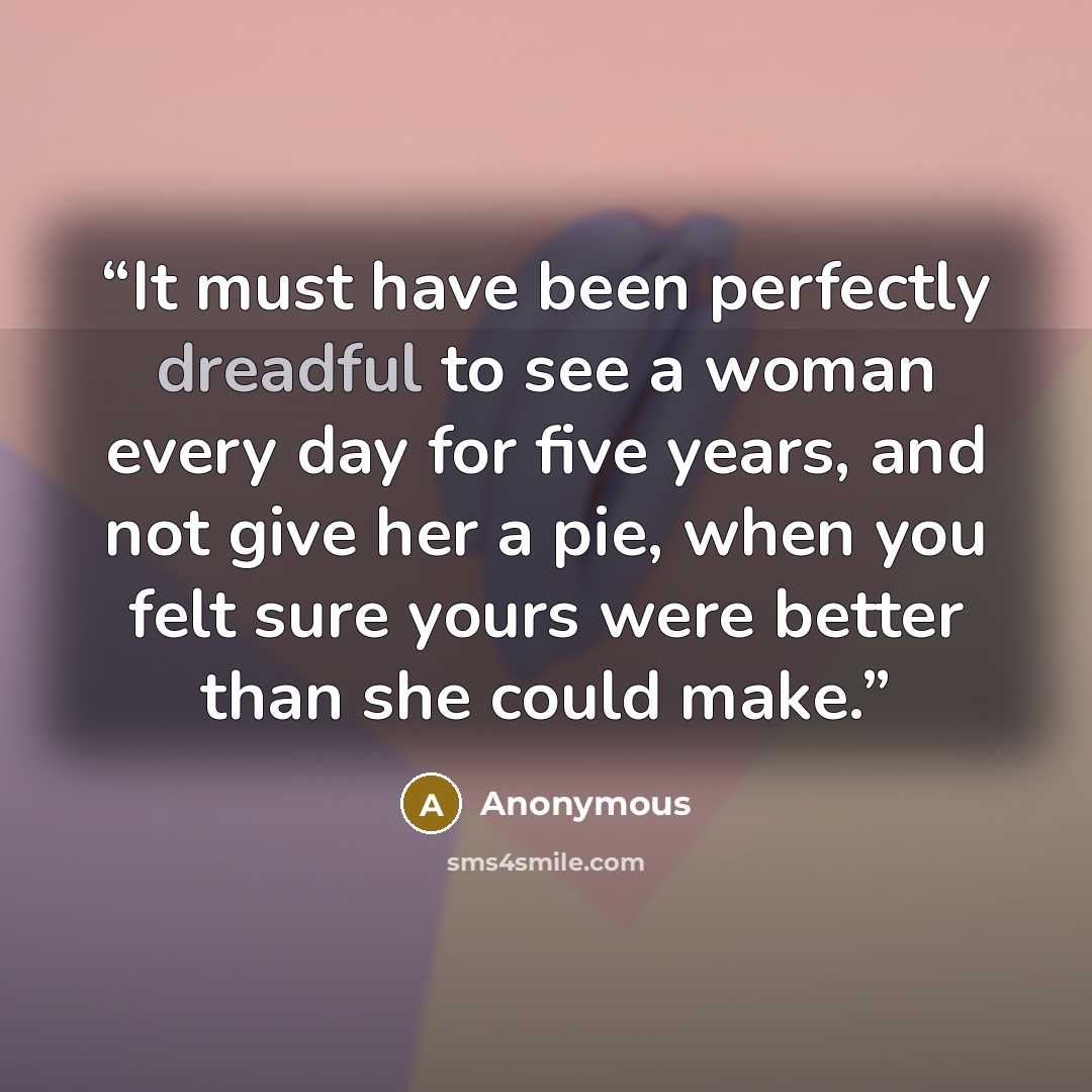 “It must have been perfectly dreadful to see a woman every day for five years, and not give her a pie, when you felt sure yours were better than she could make.” quote by Anonymous