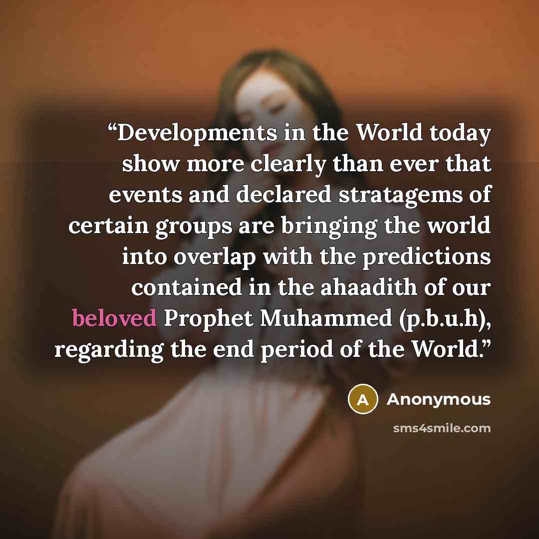 “Developments in the World today show more clearly than ever that events and declared stratagems of certain groups are bringing the world into overlap with the predictions contained in the ahaadith of our beloved Prophet Muhammed (p.b.u.h), regarding the end period of the World.” quote by Anonymous