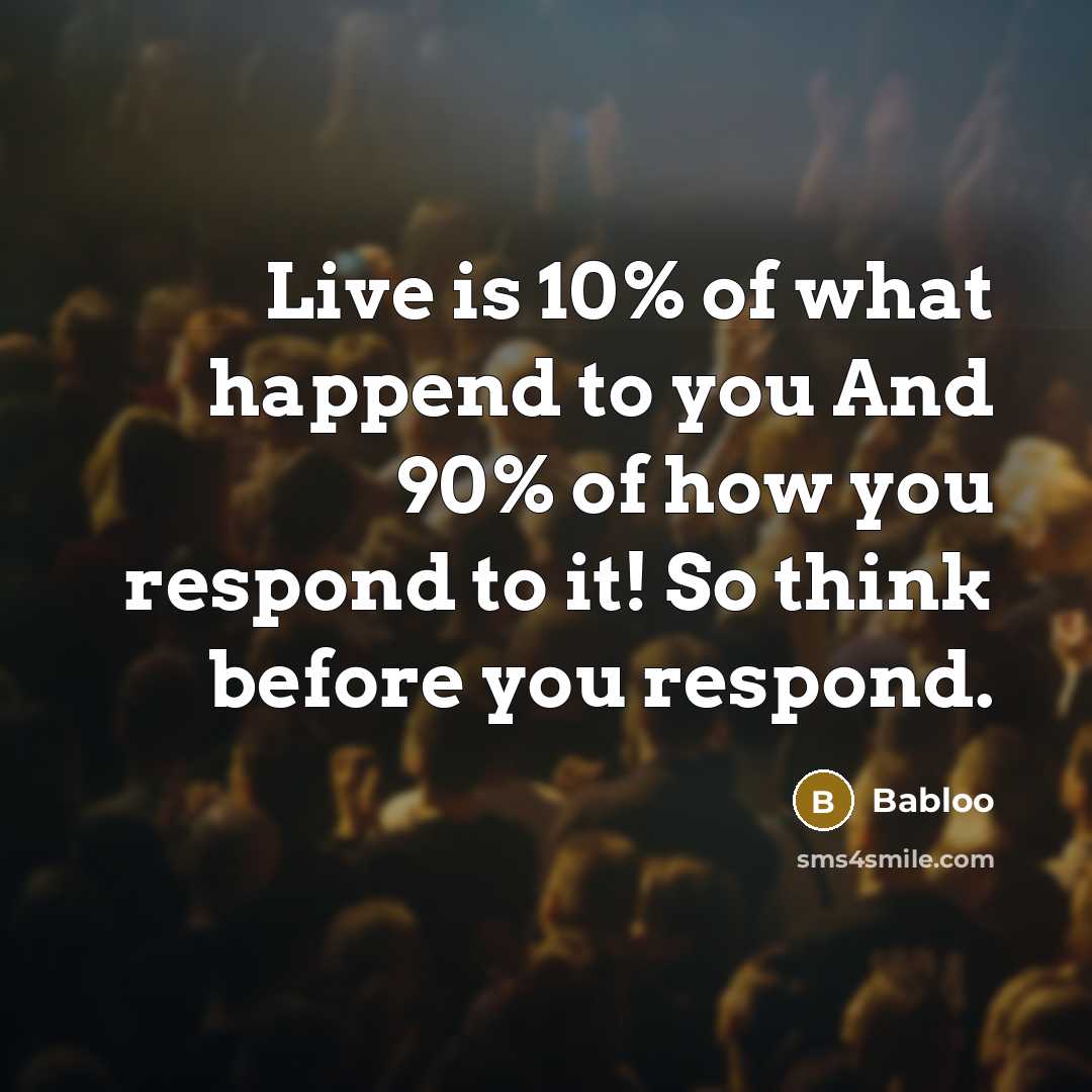 “Live is 10% of what happend to you And 90% of how you respond to it! So think before you respond.” quote by Babloo