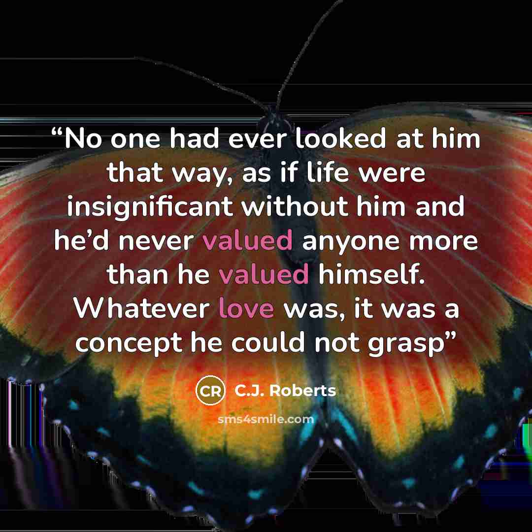 “No one had ever looked at him that way, as if life were insignificant without him and he’d never valued anyone more than he valued himself. Whatever love was, it was a concept he could not grasp” quote by C.J. Roberts