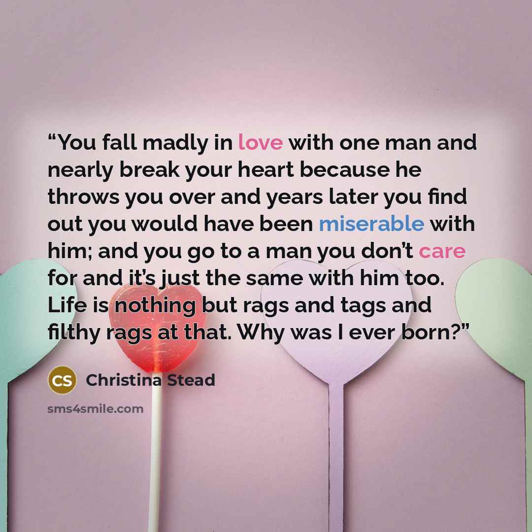 “You fall madly in love with one man and nearly break your heart because he throws you over and years later you find out you would have been miserable with him; and you go to a man you don’t care for and it’s just the same with him too. Life is nothing but rags and tags and filthy rags at that. Why…” quote by Christina Stead