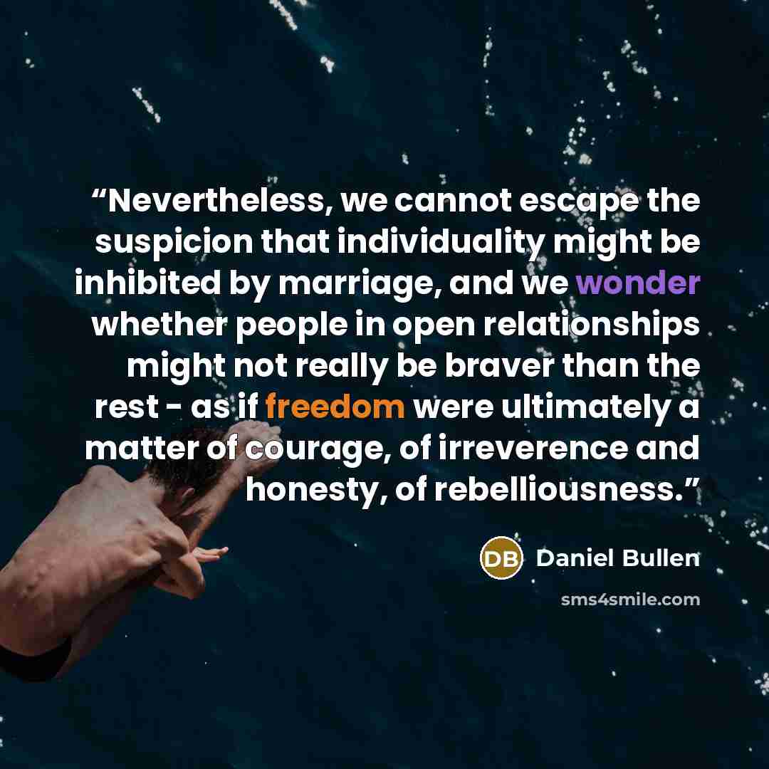 “Nevertheless, we cannot escape the suspicion that individuality might be inhibited by marriage, and we wonder whether people in open relationships might not really be braver than the rest - as if freedom were ultimately a matter of courage, of irreverence and honesty, of rebelliousness.” quote by Daniel Bullen