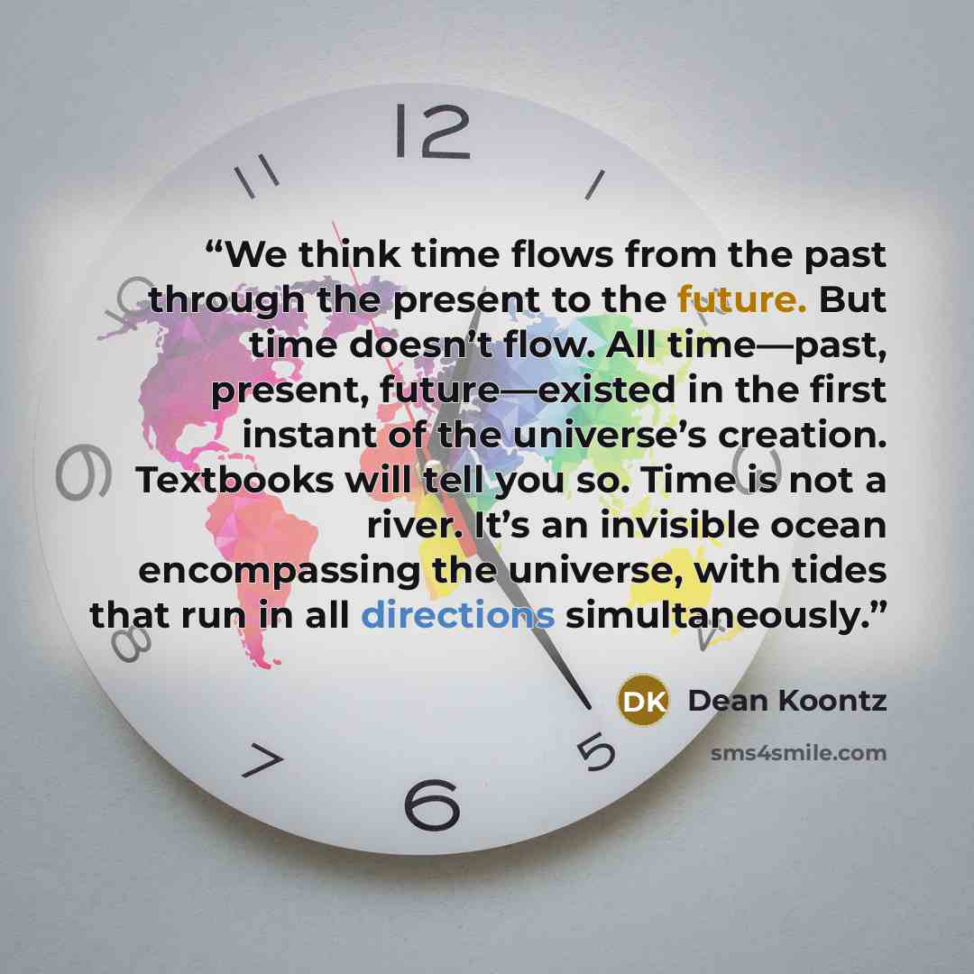 “We think time flows from the past through the present to the future. But time doesn’t flow. All time—past, present, future—existed in the first instant of the universe’s creation. Textbooks will tell you so. Time is not a river. It’s an invisible ocean encompassing the universe, with tides that…” quote by Dean Koontz
