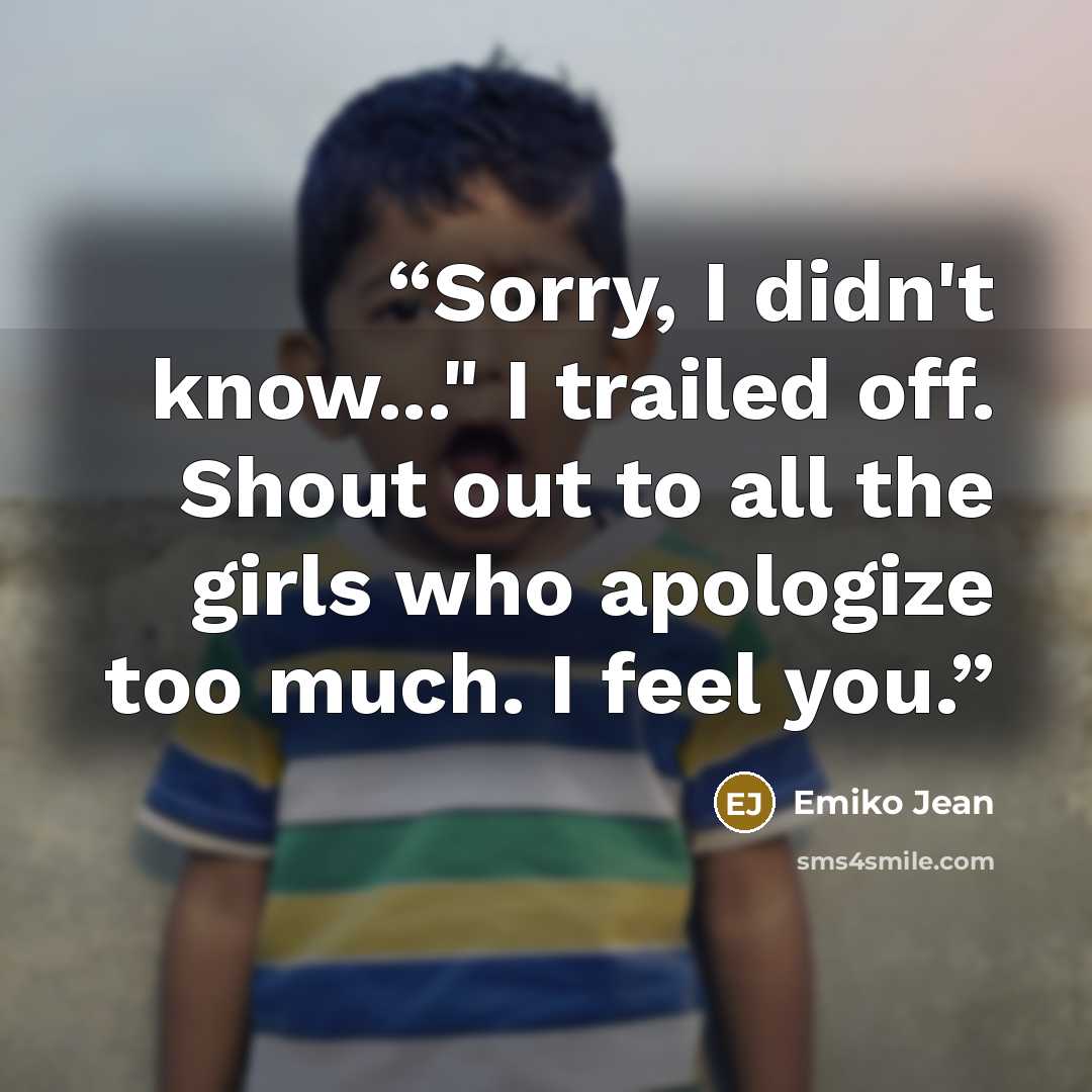 “Sorry, I didn't know..." I trailed off. Shout out to all the girls who apologize too much. I feel you.” quote by Emiko Jean