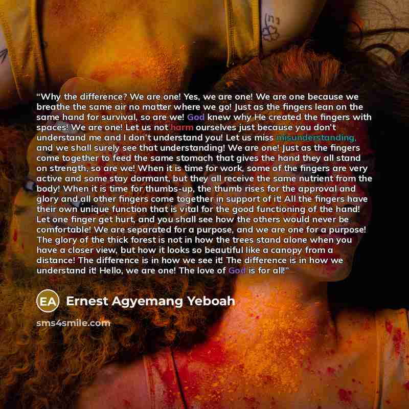 “Why the difference? We are one! Yes, we are one! We are one because we breathe the same air no matter where we go! Just as the fingers lean on the same hand for survival, so are we! God knew why He created the fingers with spaces! We are one! Let us not harm ourselves just because you don’t…” quote by Ernest Agyemang Yeboah