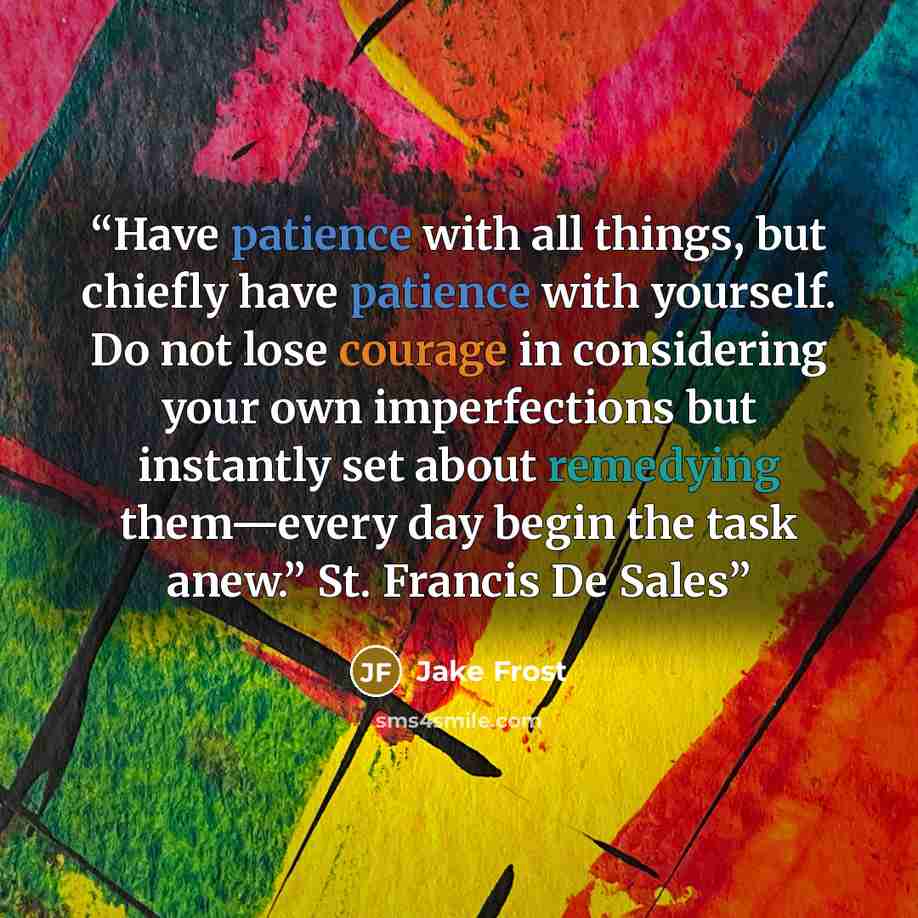 “Have patience with all things, but chiefly have patience with yourself. Do not lose courage in considering your own imperfections but instantly set about remedying them—every day begin the task anew.” St. Francis De Sales” quote by Jake Frost