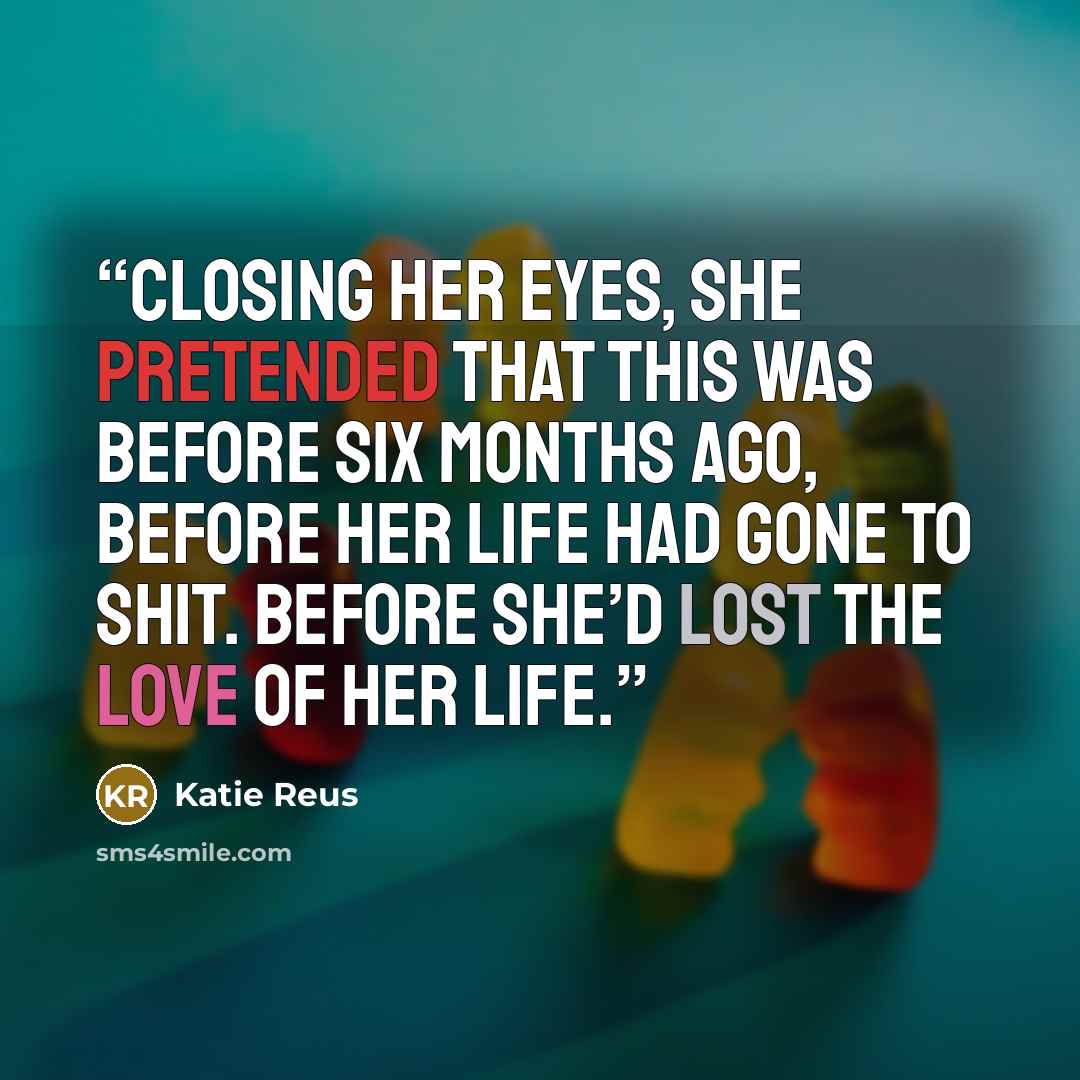 “Closing her eyes, she pretended that this was before six months ago, before her life had gone to shit. Before she’d lost the love of her life.” quote by Katie Reus