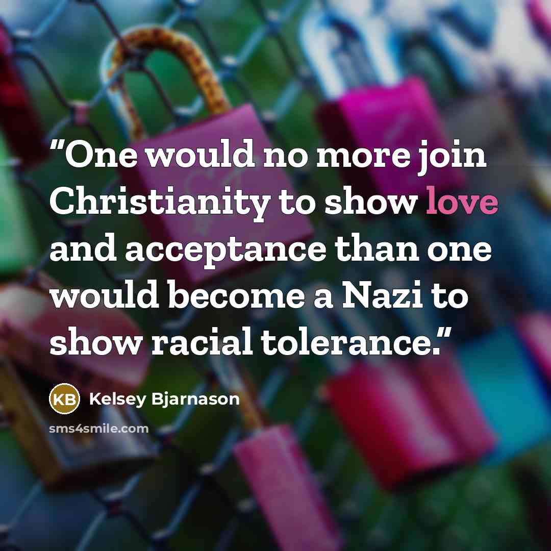 “One would no more join Christianity to show love and acceptance than one would become a Nazi to show racial tolerance.” quote by Kelsey Bjarnason