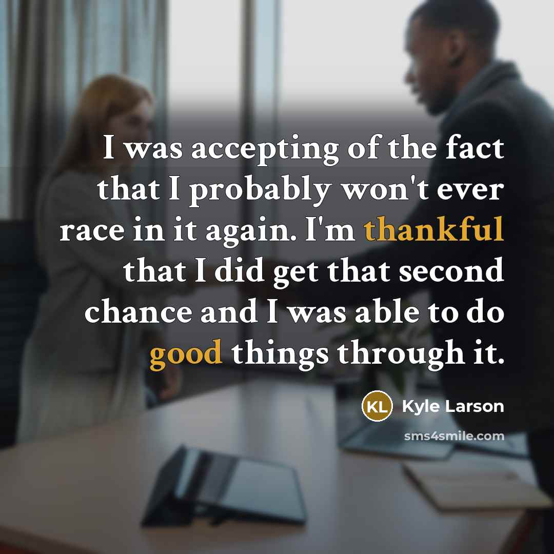 “I was accepting of the fact that I probably won't ever race in it again. I'm thankful that I did get that second chance and I was able to do good things through it.” quote by Kyle Larson