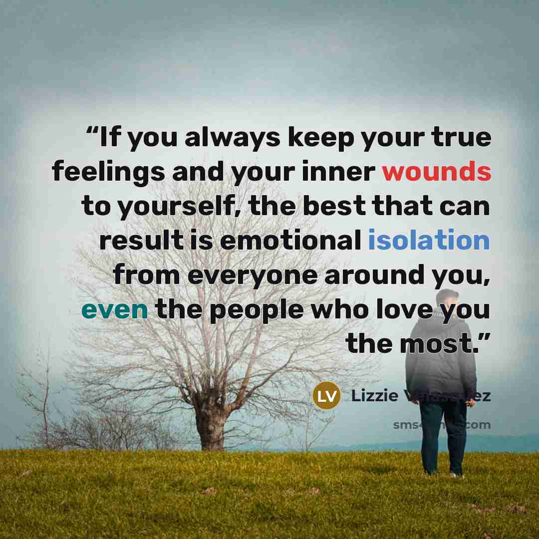 “If you always keep your true feelings and your inner wounds to yourself, the best that can result is emotional isolation from everyone around you, even the people who love you the most.” quote by Lizzie Velásquez