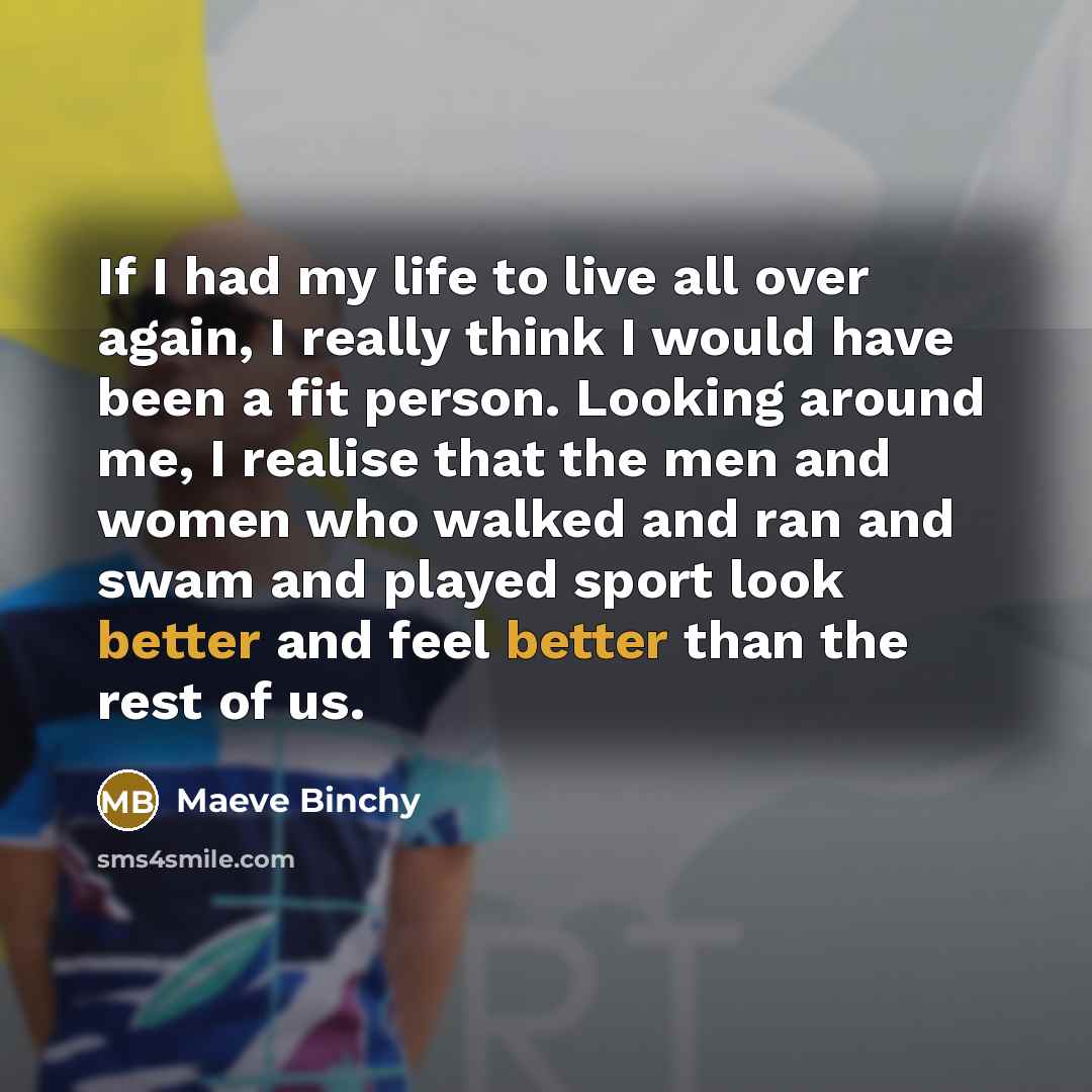 “If I had my life to live all over again, I really think I would have been a fit person. Looking around me, I realise that the men and women who walked and ran and swam and played sport look better and feel better than the rest of us.” quote by Maeve Binchy