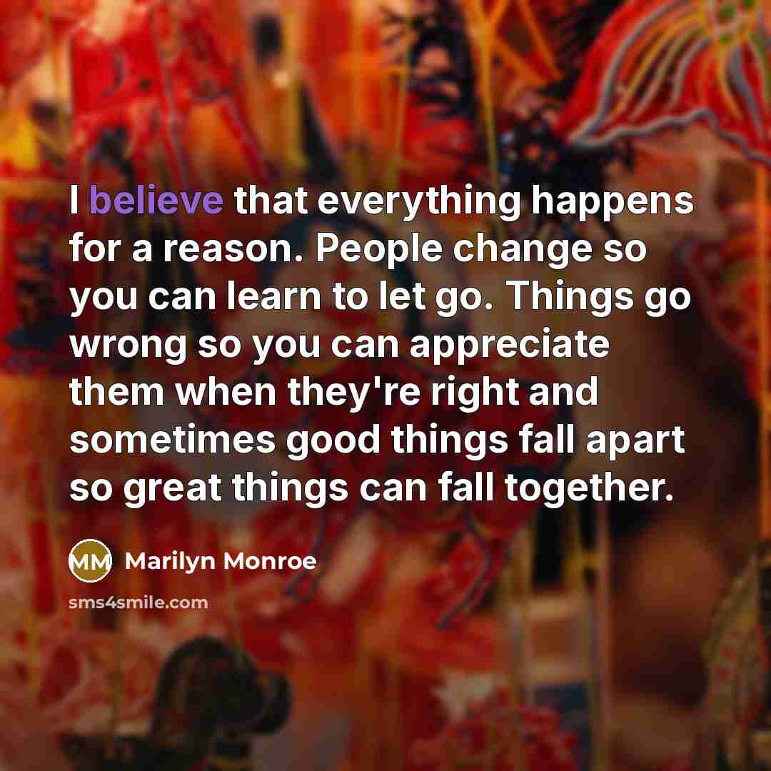 “I believe that everything happens for a reason. People change so you can learn to let go. Things go wrong so you can appreciate them when they're right and sometimes good things fall apart so great things can fall together.” quote by Marilyn Monroe