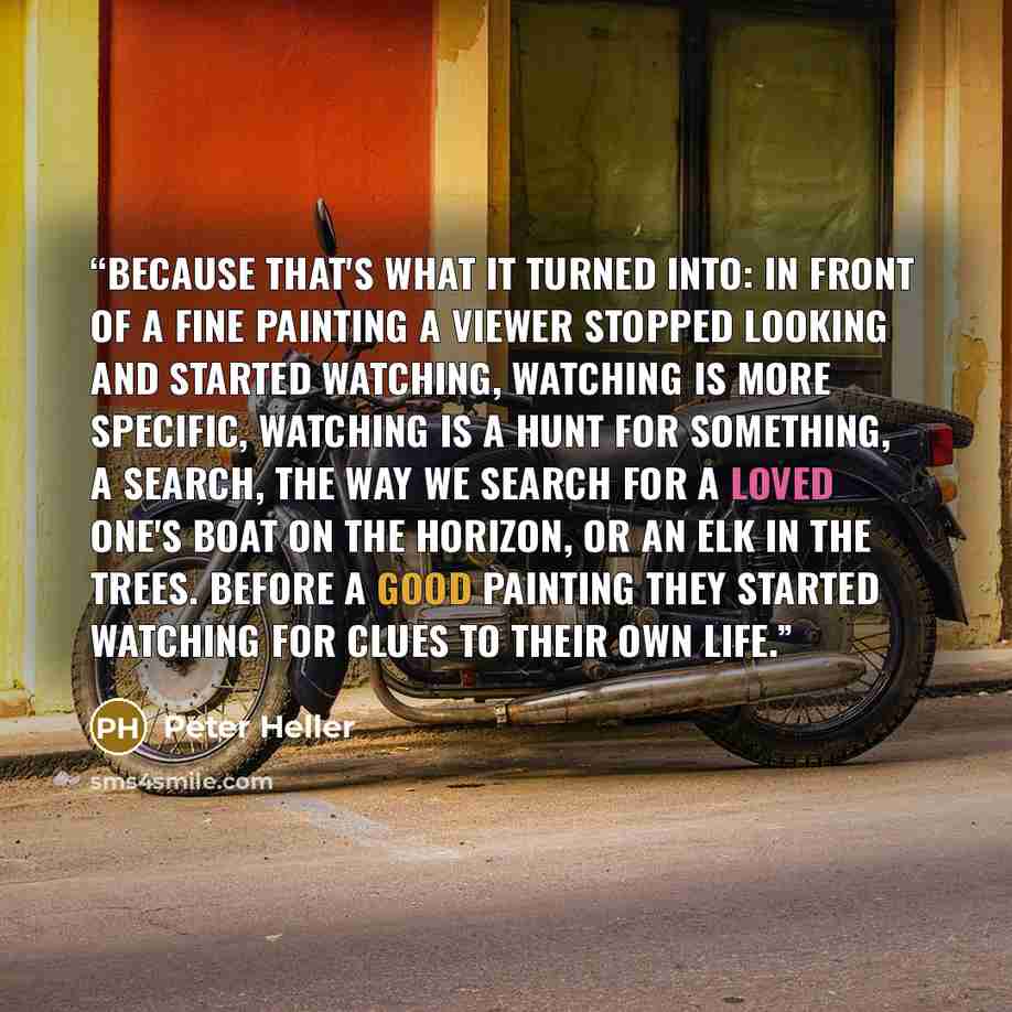 “Because that's what it turned into: in front of a fine painting a viewer stopped looking and started watching, watching is more specific, watching is a hunt for something, a search, the way we search for a loved one's boat on the horizon, or an elk in the trees. Before a good painting they started…” quote by Peter Heller